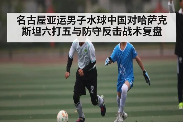 名古屋亚运男子水球中国对哈萨克斯坦六打五与防守反击战术复盘