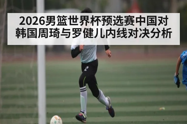 2026男篮世界杯预选赛中国对韩国周琦与罗健儿内线对决分析