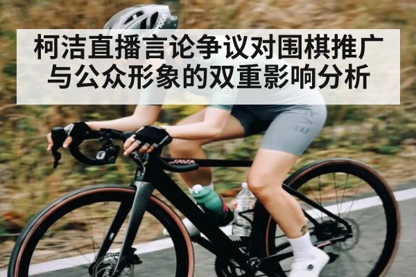柯洁直播言论争议对围棋推广与公众形象的双重影响分析