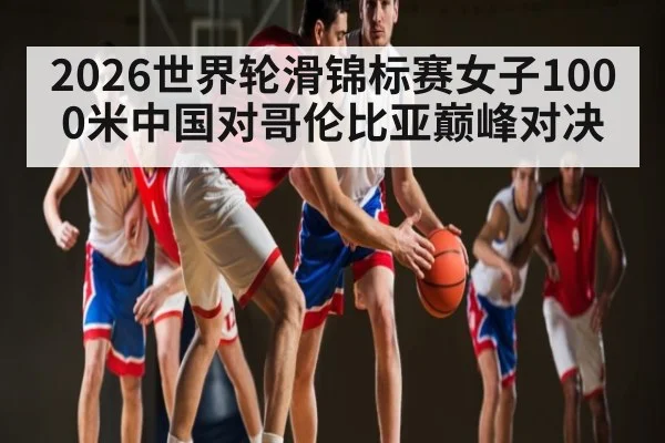 2026世界轮滑锦标赛女子1000米中国对哥伦比亚巅峰对决