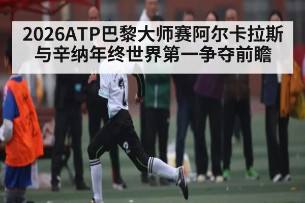 2026ATP巴黎大师赛阿尔卡拉斯与辛纳年终世界第一争夺前瞻