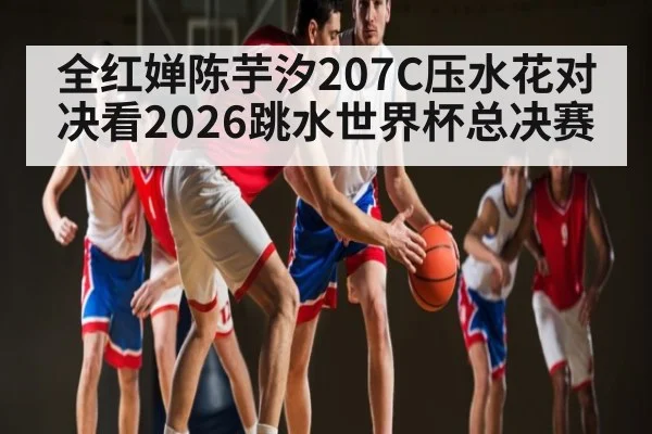 全红婵陈芋汐207C压水花对决看2026跳水世界杯总决赛